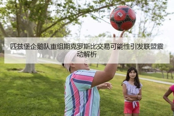 匹兹堡企鹅队重组期克罗斯比交易可能性引发联盟震动解析